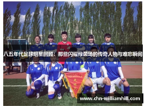 八五年代足球明星回顾：那些闪耀绿茵场的传奇人物与难忘瞬间