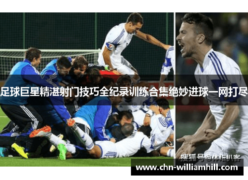 足球巨星精湛射门技巧全纪录训练合集绝妙进球一网打尽