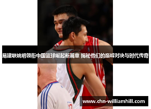 易建联姚明领衔中国篮球崛起新篇章 揭秘他们的巅峰对决与时代传奇