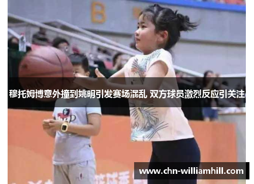 穆托姆博意外撞到姚明引发赛场混乱 双方球员激烈反应引关注