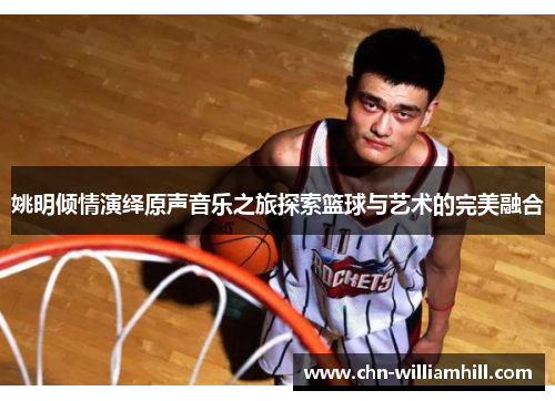 姚明倾情演绎原声音乐之旅探索篮球与艺术的完美融合