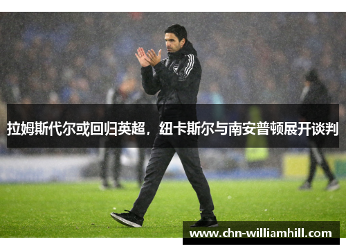 拉姆斯代尔或回归英超，纽卡斯尔与南安普顿展开谈判