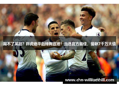 踢不了英超？胖虎绝平后捶胸宣泄！当选官方最佳，曼联7千万太值
